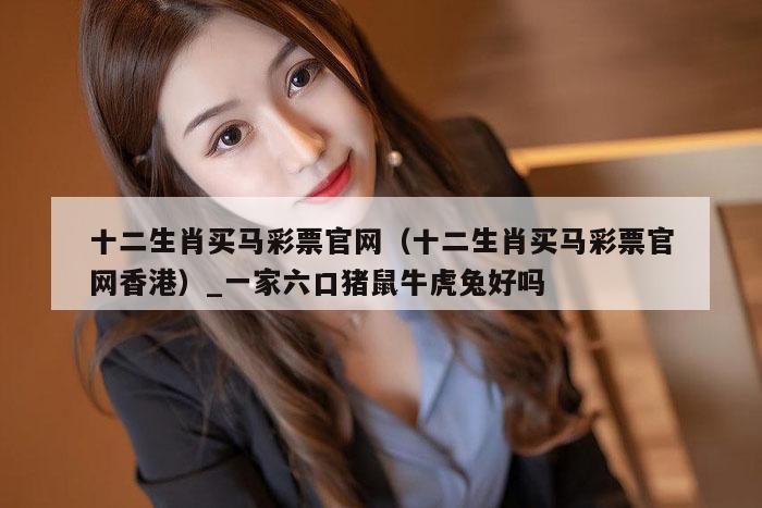 十二生肖买马彩票官网（十二生肖买马彩票官网香港）_一家六口猪鼠牛虎兔好吗